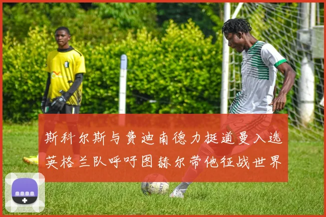 斯科尔斯与费迪南德力挺道曼入选英格兰队呼吁图赫尔带他征战世界杯