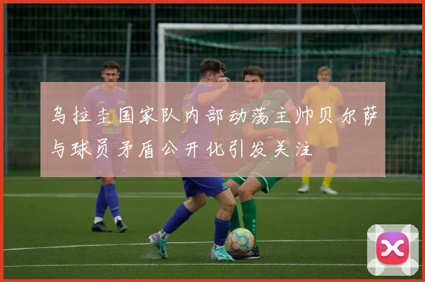 乌拉圭国家队内部动荡主帅贝尔萨与球员矛盾公开化引发关注