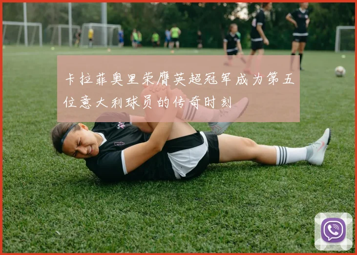卡拉菲奥里荣膺英超冠军成为第五位意大利球员的传奇时刻