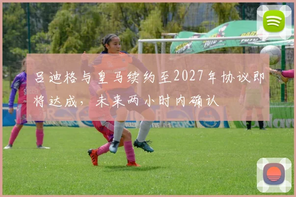 吕迪格与皇马续约至2027年协议即将达成，未来两小时内确认