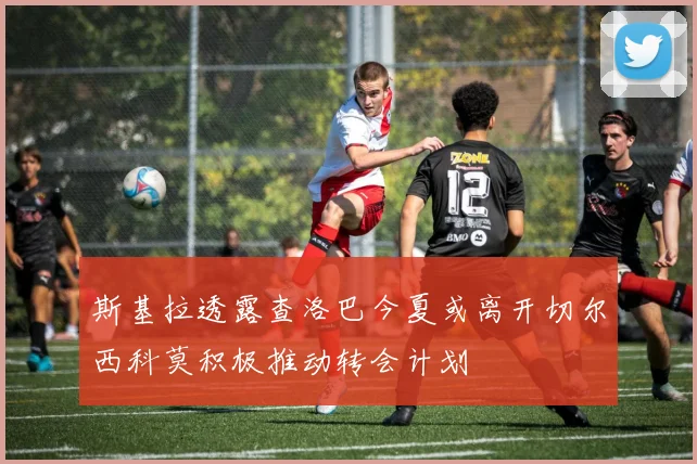 斯基拉透露查洛巴今夏或离开切尔西科莫积极推动转会计划