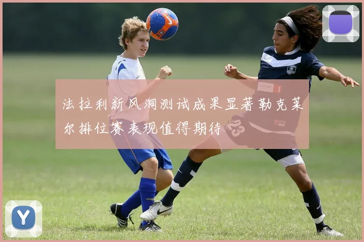 法拉利新风洞测试成果显著勒克莱尔排位赛表现值得期待
