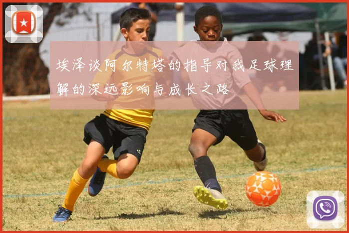 埃泽谈阿尔特塔的指导对我足球理解的深远影响与成长之路