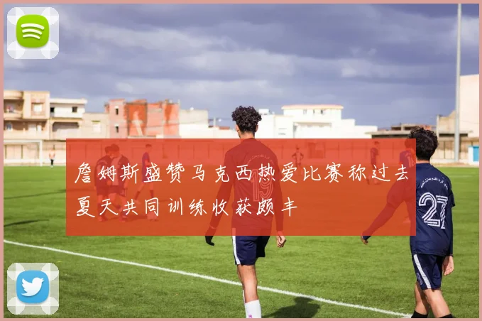 詹姆斯盛赞马克西热爱比赛称过去夏天共同训练收获颇丰