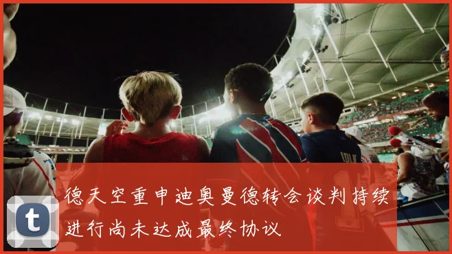 德天空重申迪奥曼德转会谈判持续进行尚未达成最终协议