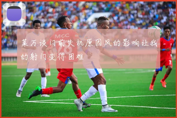莱万谈门前失机原因风的影响让我的射门变得困难