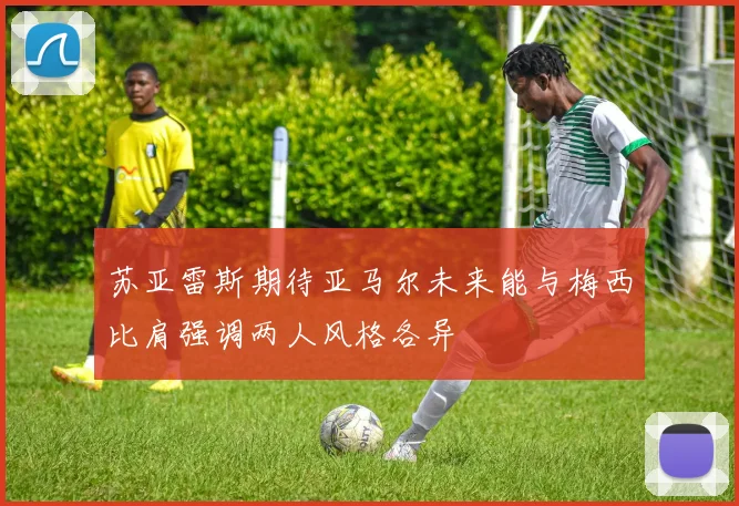 苏亚雷斯期待亚马尔未来能与梅西比肩强调两人风格各异