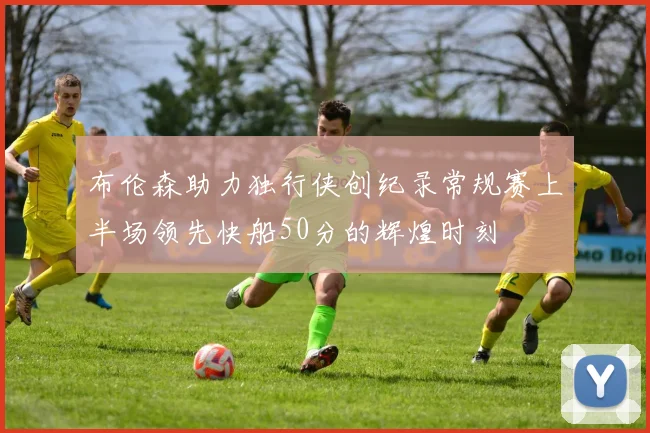 布伦森助力独行侠创纪录常规赛上半场领先快船50分的辉煌时刻