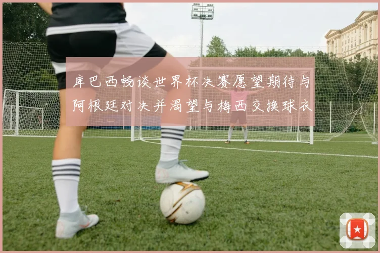 库巴西畅谈世界杯决赛愿望期待与阿根廷对决并渴望与梅西交换球衣