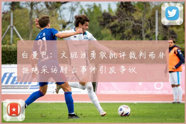 白曼巴：文班该勇敢批评裁判而非拒绝采访肘击事件引发争议