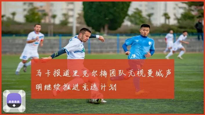 马卡报道里克尔梅团队无视曼城声明继续推进竞选计划
