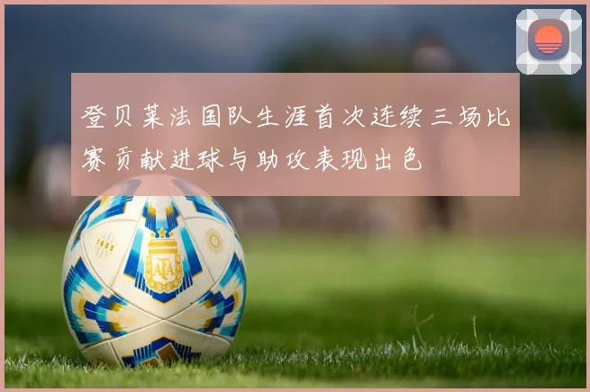 登贝莱法国队生涯首次连续三场比赛贡献进球与助攻表现出色