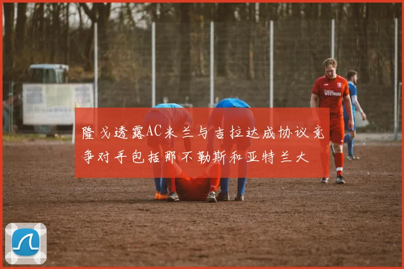 隆戈透露AC米兰与吉拉达成协议竞争对手包括那不勒斯和亚特兰大