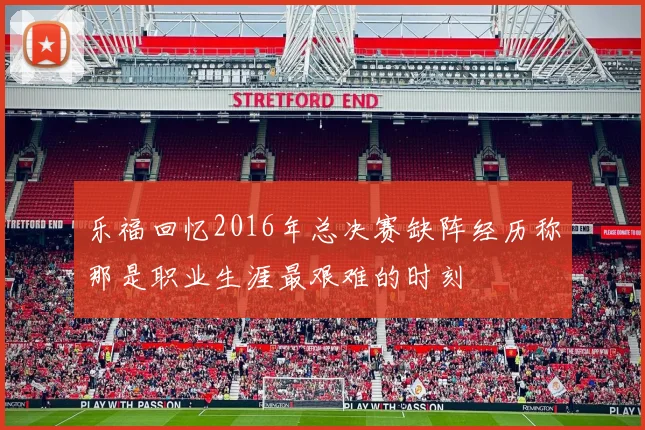 乐福回忆2016年总决赛缺阵经历称那是职业生涯最艰难的时刻
