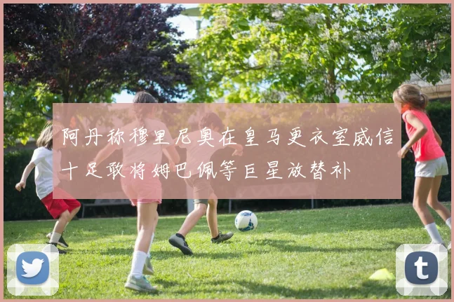 阿丹称穆里尼奥在皇马更衣室威信十足敢将姆巴佩等巨星放替补