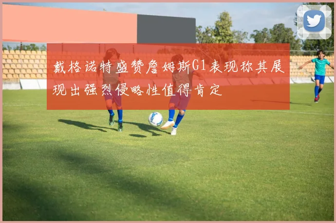 戴格诺特盛赞詹姆斯G1表现称其展现出强烈侵略性值得肯定