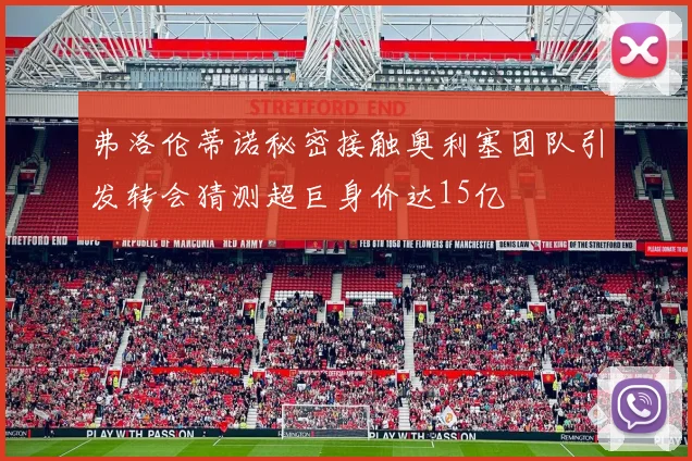弗洛伦蒂诺秘密接触奥利塞团队引发转会猜测超巨身价达15亿