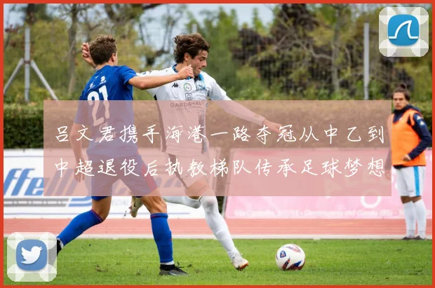 吕文君携手海港一路夺冠从中乙到中超退役后执教梯队传承足球梦想