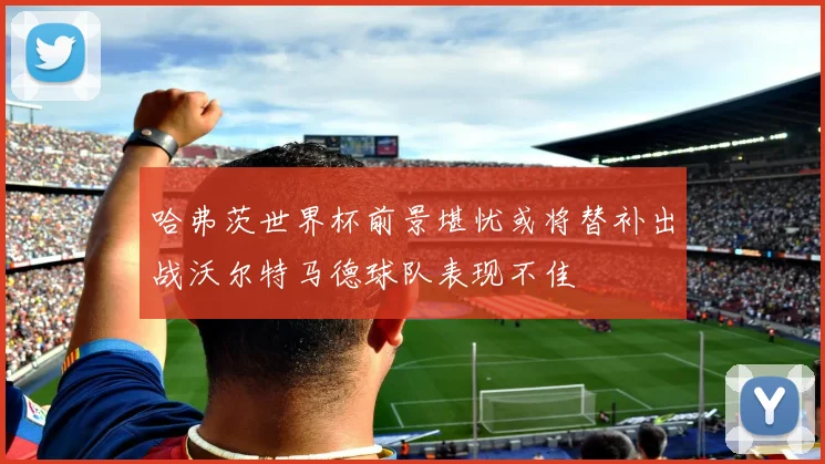 哈弗茨世界杯前景堪忧或将替补出战沃尔特马德球队表现不佳