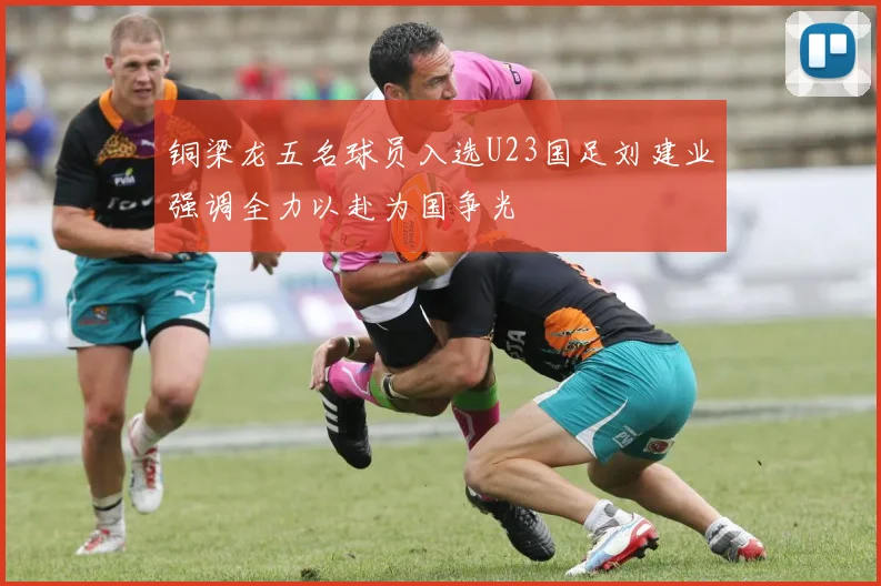 铜梁龙五名球员入选U23国足刘建业强调全力以赴为国争光