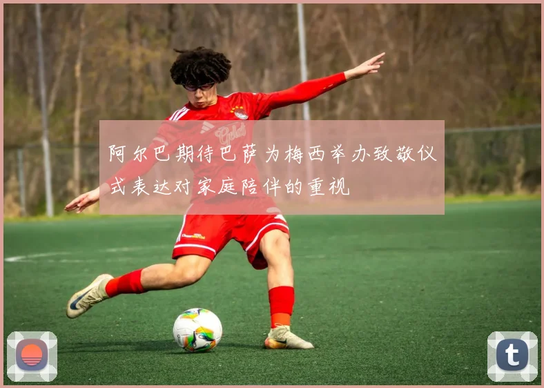 阿尔巴期待巴萨为梅西举办致敬仪式表达对家庭陪伴的重视