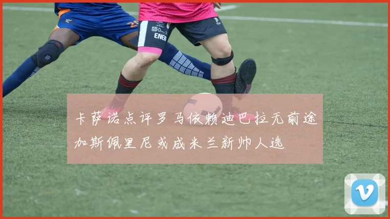 卡萨诺点评罗马依赖迪巴拉无前途加斯佩里尼或成米兰新帅人选