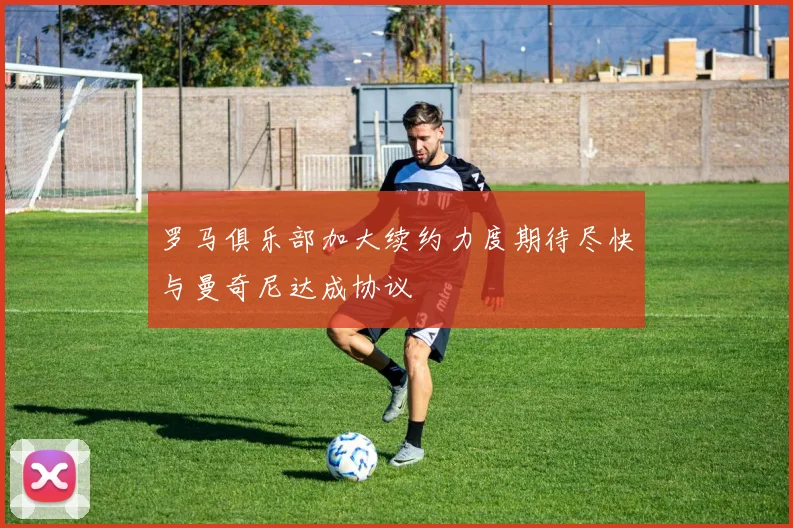 罗马俱乐部加大续约力度期待尽快与曼奇尼达成协议
