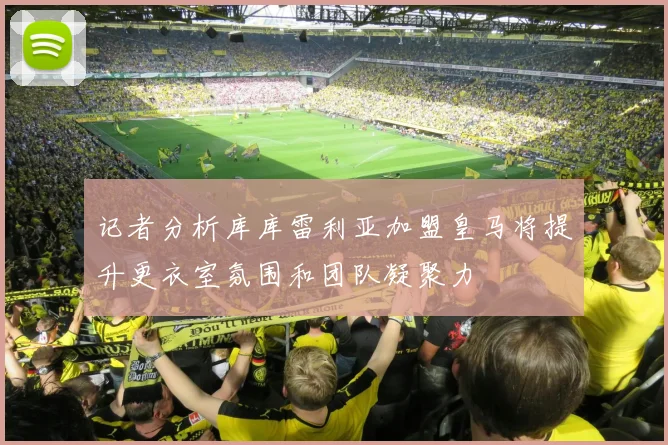 记者分析库库雷利亚加盟皇马将提升更衣室氛围和团队凝聚力