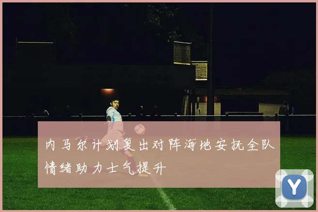 内马尔计划复出对阵海地安抚全队情绪助力士气提升